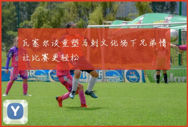 瓦塞尔谈重塑马刺文化场下兄弟情让比赛更轻松