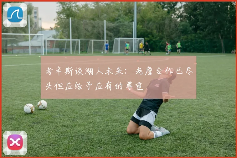考辛斯谈湖人未来：老詹合作已尽头但应给予应有的尊重