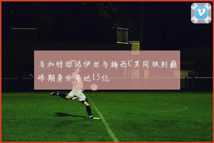 马加特称诺伊尔与梅西C罗同级别巅峰期身价可达15亿