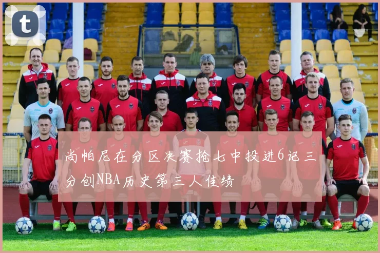 尚帕尼在分区决赛抢七中投进6记三分创NBA历史第三人佳绩