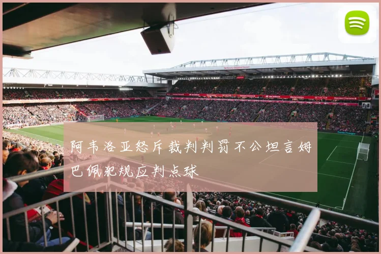 阿韦洛亚怒斥裁判判罚不公坦言姆巴佩犯规应判点球
