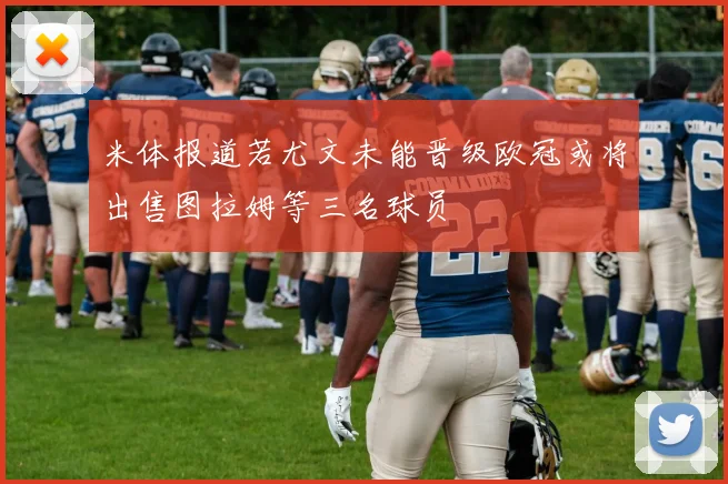 米体报道若尤文未能晋级欧冠或将出售图拉姆等三名球员