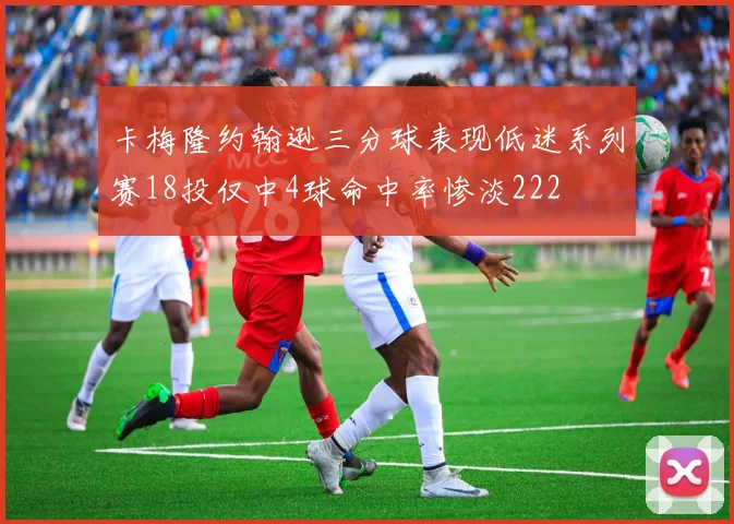 卡梅隆约翰逊三分球表现低迷系列赛18投仅中4球命中率惨淡222