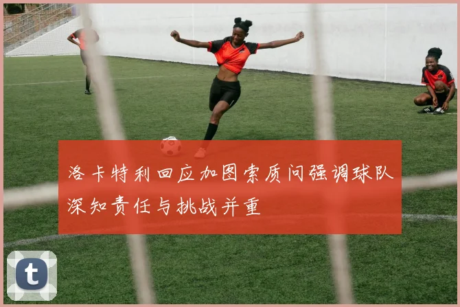 洛卡特利回应加图索质问强调球队深知责任与挑战并重