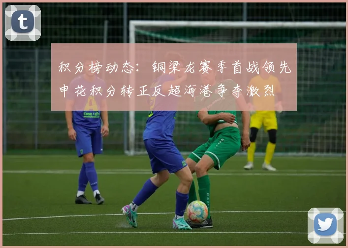 积分榜动态：铜梁龙赛季首战领先申花积分转正反超海港争夺激烈