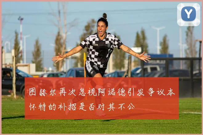 图赫尔再次忽视阿诺德引发争议本怀特的补招是否对其不公