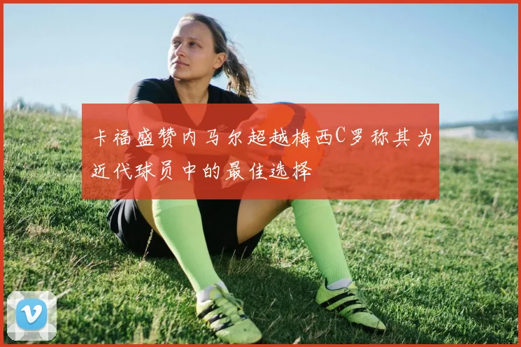 卡福盛赞内马尔超越梅西C罗称其为近代球员中的最佳选择