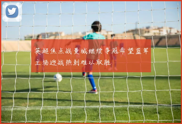 英超焦点战曼城继续争冠希望蓝军主场迎战热刺难以取胜