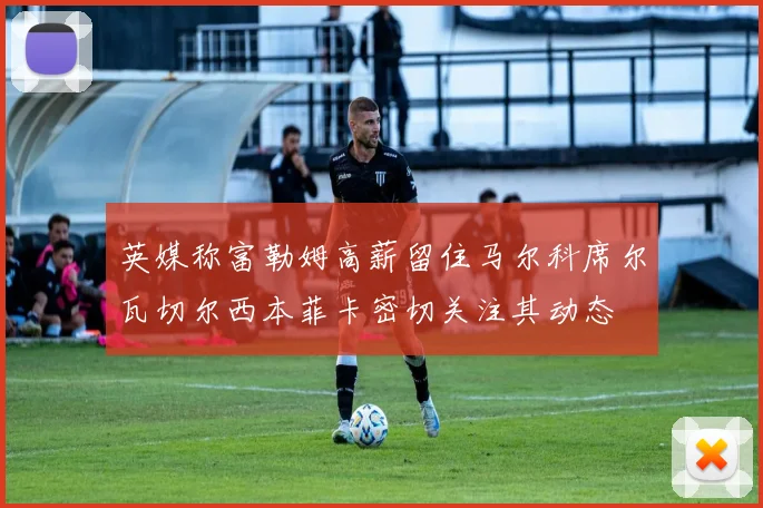 英媒称富勒姆高薪留住马尔科席尔瓦切尔西本菲卡密切关注其动态