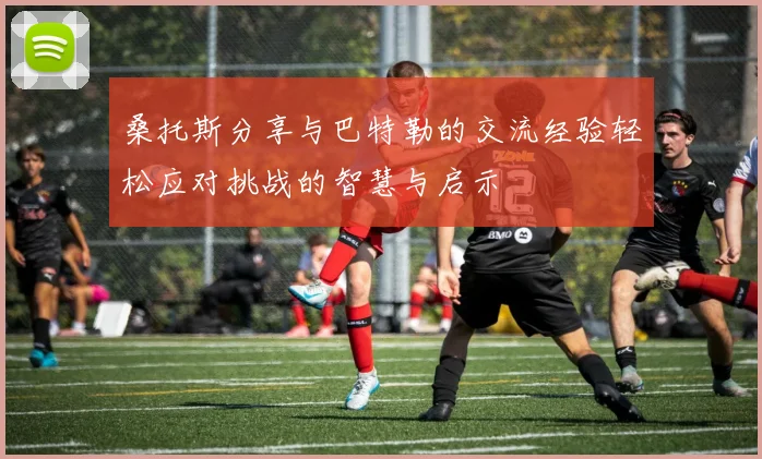 桑托斯分享与巴特勒的交流经验轻松应对挑战的智慧与启示