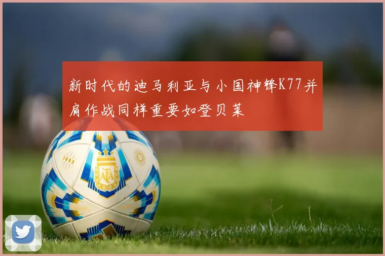 新时代的迪马利亚与小国神锋K77并肩作战同样重要如登贝莱