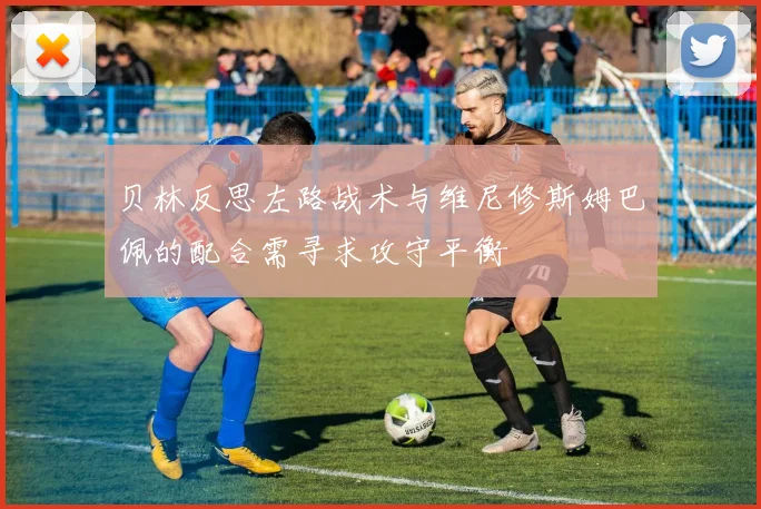 贝林反思左路战术与维尼修斯姆巴佩的配合需寻求攻守平衡