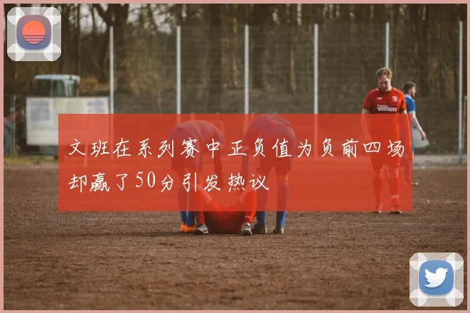 文班在系列赛中正负值为负前四场却赢了50分引发热议