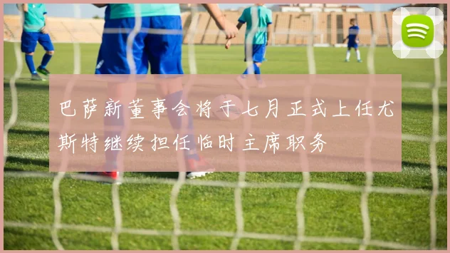巴萨新董事会将于七月正式上任尤斯特继续担任临时主席职务