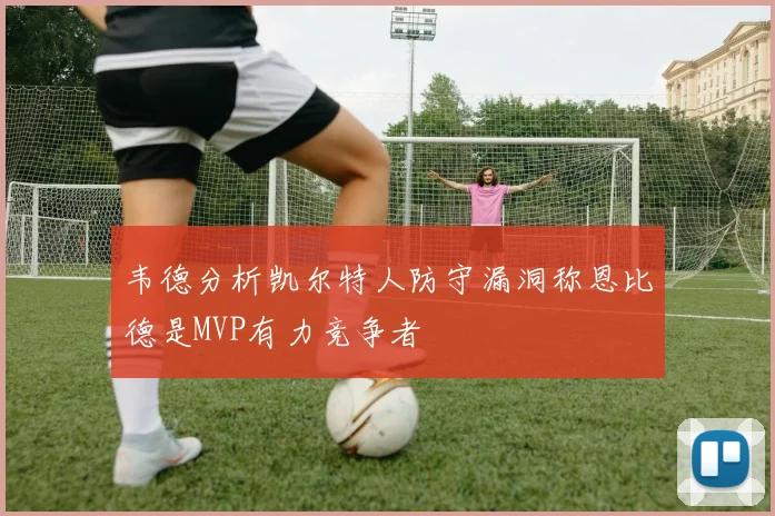 韦德分析凯尔特人防守漏洞称恩比德是MVP有力竞争者