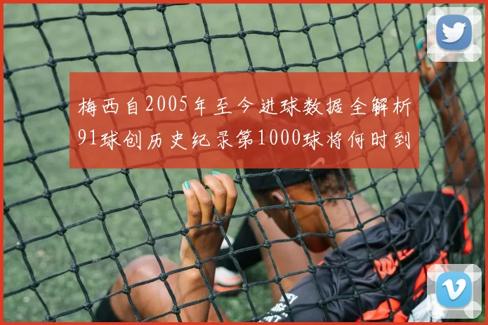 梅西自2005年至今进球数据全解析91球创历史纪录第1000球将何时到来