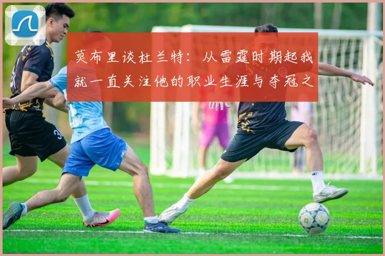 莫布里谈杜兰特：从雷霆时期起我就一直关注他的职业生涯与夺冠之路