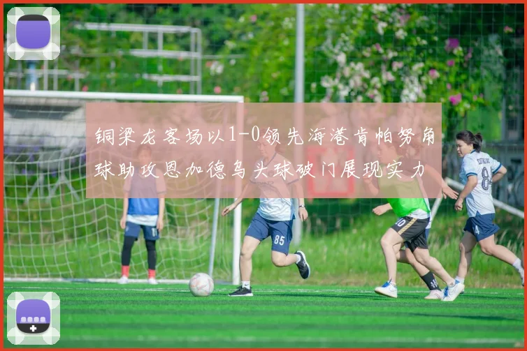 铜梁龙客场以1-0领先海港肯帕努角球助攻恩加德乌头球破门展现实力