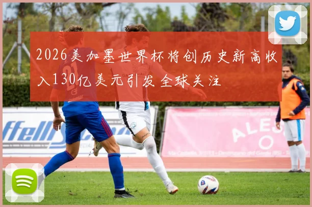 2026美加墨世界杯将创历史新高收入130亿美元引发全球关注