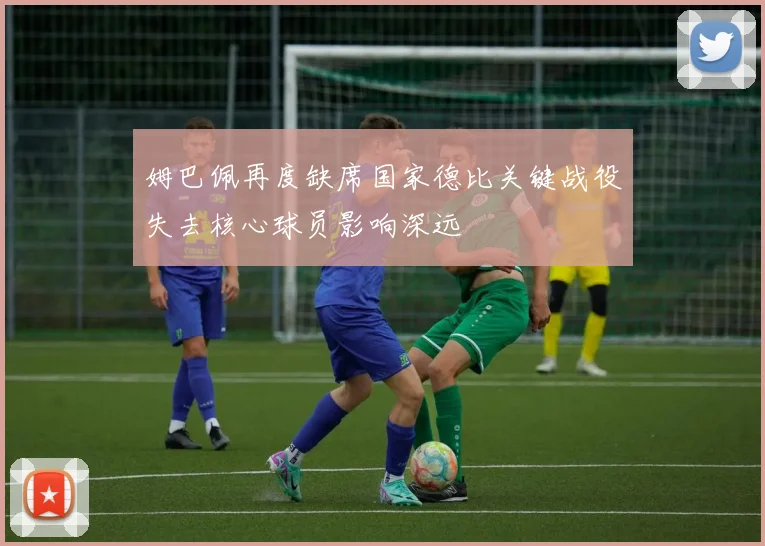 姆巴佩再度缺席国家德比关键战役失去核心球员影响深远