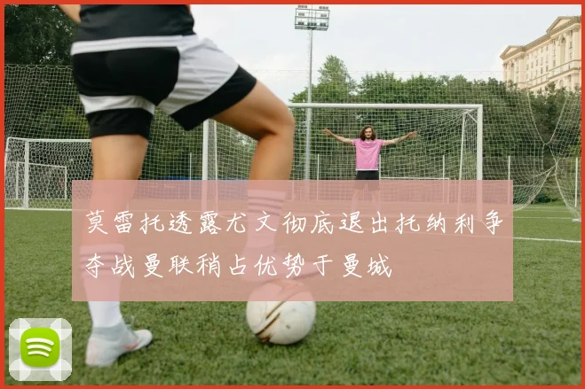 莫雷托透露尤文彻底退出托纳利争夺战曼联稍占优势于曼城